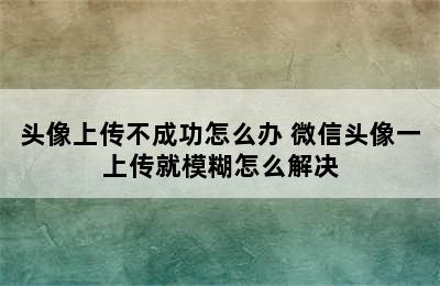 头像上传不成功怎么办 微信头像一上传就模糊怎么解决